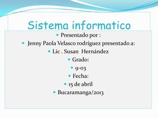 Sistema informatico
 Presentado por :
 Jenny Paola Velasco rodríguez presentado a:
 Lic . Susan Hernández
 Grado:
 9-03
 Fecha:
 15 de abril
 Bucaramanga/2013
 