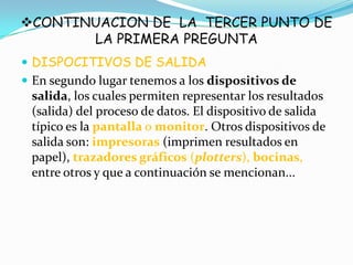 CONTINUACION DE LA TERCER PUNTO DE
LA PRIMERA PREGUNTA
 DISPOCITIVOS DE SALIDA
 En segundo lugar tenemos a los dispositivos de
salida, los cuales permiten representar los resultados
(salida) del proceso de datos. El dispositivo de salida
típico es la pantalla o monitor. Otros dispositivos de
salida son: impresoras (imprimen resultados en
papel), trazadores gráficos (plotters), bocinas,
entre otros y que a continuación se mencionan...
 