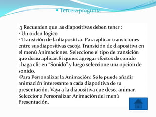  Tercera pregunta
.3 Recuerden que las diapositivas deben tener :
• Un orden lógico
• Transición de la diapositiva: Para aplicar transiciones
entre sus diapositivas escoja Transición de diapositiva en
el menú Animaciones. Seleccione el tipo de transición
que desea aplicar. Si quiere agregar efectos de sonido
, haga clic en “Sonido” y luego seleccione una opción de
sonido.
•Para Personalizar la Animación: Se le puede añadir
animación interesante a cada diapositiva de su
presentación. Vaya a la diapositiva que desea animar.
Seleccione Personalizar Animación del menú
Presentación.
 