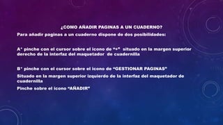 ¿COMO AÑADIR PAGINAS A UN CUADERNO?
Para añadir paginas a un cuaderno dispone de dos posibilidades:
A* pinche con el cursor sobre el icono de “+” situado en la margen superior
derecho de la interfaz del maquetador de cuadernilla
B* pinche con el cursor sobre el icono de “GESTIONAR PAGINAS”
Situado en la margen superior izquierdo de la interfaz del maquetador de
cuadernilla
Pinche sobre el icono “AÑADIR”
 