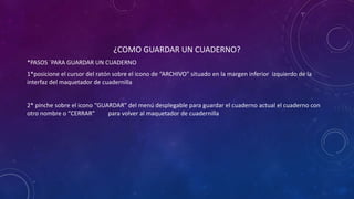 ¿COMO GUARDAR UN CUADERNO?
*PASOS ´PARA GUARDAR UN CUADERNO
1*posicione el cursor del ratón sobre el icono de “ARCHIVO” situado en la margen inferior izquierdo de la
interfaz del maquetador de cuadernilla
2* pinche sobre el icono “GUARDAR” del menú desplegable para guardar el cuaderno actual el cuaderno con
otro nombre o “CERRAR” para volver al maquetador de cuadernilla
 