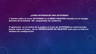 ¿COMO INTRODUCIR UNA ACTIVIDAD?
1*pinche sobre el icono ACTIVIDAD en el MENU OBJETOS situados en la margen
derecho de la interfaz del maquetador de cuadernia
2*aparecerá en el centro de la pagina el icono de ACTIVIDAD ya seleccionado.
pinche sobre el icono ¡ de su “MODIFICADOR DE OBJETOS” para que se habrá la
ventana de configuración
 