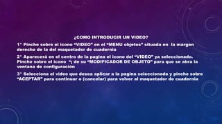 ¿COMO INTRODUCIR UN VIDEO?
1* Pinche sobre el icono “VIDEO” en el “MENU objetos” situada en la margen
derecho de la del maquetador de cuadernia
2* Aparecerá en el centro de la pagina el icono del “VIDEO” ya seleccionado.
Pinche sobre el icono “¡ de su “MODIFICADOR DE OBJETO” para que se abra la
ventana de configuración
3* Selecciona el video que desea aplicar a la pagina seleccionada y pinche sobre
“ACEPTAR” para continuar o (cancelar) para volver al maquetador de cuadernia
 