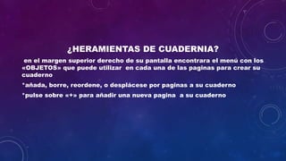 ¿HERAMIENTAS DE CUADERNIA?
en el margen superior derecho de su pantalla encontrara el menú con los
«OBJETOS» que puede utilizar en cada una de las paginas para crear su
cuaderno
*añada, borre, reordene, o desplácese por paginas a su cuaderno
*pulse sobre «+» para añadir una nueva pagina a su cuaderno
 