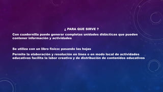 ¿ PARA QUE SIRVE ?
Con cuadernilla puede generar completas unidades didácticas que pueden
contener información y actividades
Se utiliza con un libro físico: pasando las hojas
Permite la elaboración y resolución en línea o en modo local de actividades
educativas facilita la labor creativa y de distribución de contenidos educativos
 