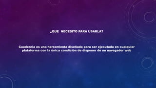 ¿QUE NECESITO PARA USARLA?
Cuadernia es una herramienta diseñada para ser ejecutada en cualquier
plataforma con la única condición de disponer de un navegador web
 