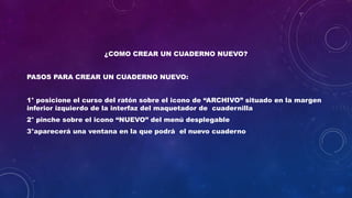 ¿COMO CREAR UN CUADERNO NUEVO?
PASOS PARA CREAR UN CUADERNO NUEVO:
1° posicione el curso del ratón sobre el icono de “ARCHIVO” situado en la margen
inferior izquierdo de la interfaz del maquetador de cuadernilla
2° pinche sobre el icono “NUEVO” del menú desplegable
3°aparecerá una ventana en la que podrá el nuevo cuaderno
 