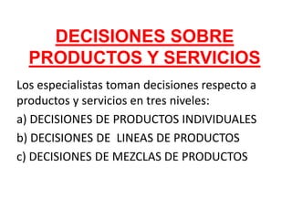 DECISIONES SOBRE
  PRODUCTOS Y SERVICIOS
Los especialistas toman decisiones respecto a
productos y servicios en tres niveles:
a) DECISIONES DE PRODUCTOS INDIVIDUALES
b) DECISIONES DE LINEAS DE PRODUCTOS
c) DECISIONES DE MEZCLAS DE PRODUCTOS
 