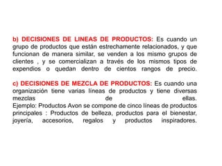 b) DECISIONES DE LINEAS DE PRODUCTOS: Es cuando un
grupo de productos que están estrechamente relacionados, y que
funcionan de manera similar, se venden a los mismo grupos de
clientes , y se comercializan a través de los mismos tipos de
expendios o quedan dentro de cientos rangos de precio.

c) DECISIONES DE MEZCLA DE PRODUCTOS: Es cuando una
organización tiene varias líneas de productos y tiene diversas
mezclas                         de                         ellas.
Ejemplo: Productos Avon se compone de cinco líneas de productos
principales : Productos de belleza, productos para el bienestar,
joyería,   accesorios,  regalos    y   productos   inspiradores.
 