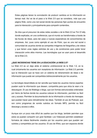 Estas páginas tienen la connotación de producir cambios en la información en
   tiempo real. Así se da el paso a la Web 2.0 que se considera, más que una
   página Web, como una red social donde las personas fijan puntos de encuentro
   para la interacción y principalmente para compartir contenidos.


   Se dice que el precursor de estas redes sociales o de la Web 2.0 es Tim O´relly
   donde explicaba, en una conferencia, que el mundo se transformaba a través de
   las lluvias de ideas, para dar paso a nuevas expectativas de conocimientos de
   empresas. Así, puso como ejemplo el uso de Flickr, que es una red social o
   comunidad de usuarios donde se compartes imágenes de fotografías y de videos
   y que tienen unas reglas estrictas de uso y de condiciones para poder tener
   interacción entre ellos mismos. Las tecnologías que se usan para el desarrollo
   de la Web 2.0.


¿QUE INCIDENCIAS TIENE EN LA EDUCACIÓN LA WEB 2.0?
La Web 2.0 es un deja atrás el sistema unidireccional de la Web 1.0, en la
cual únicamente los usuarios son receptores de información. La Web 2.0 permite
que la interacción que se hace con un sistema de retransmisión de ideas o de
información que puede ser compartidos bidireccionalmente por los usuarios.


La tecnología desarrollada es tan sencilla que hasta los usuarios menos expertos
pueden subir la información que deseen, compartirla para que otros la vean o la
descarguen. El uso de Weblogs o blogs, que son formas estructuradas ordenadas
por ítems de fechas donde los usuarios colocan la información, permiten su fácil
uso y acceso. Permiten la documentación de la información a través de mensajes
que puedan hacer para retroalimentar las ideas. También el uso de Podcast, que
son como programas de sonido subidos en formato MP3, permite su fácil
descarga y acceso a ellos.


Aunque son un poco más difícil de usarlos que los blogs, también permiten que
estos se puedan compartir con gran facilidad. Los Videocast permiten establecer
formatos de videos fácilmente creados por los usuarios para que puedan ser
subidos y compartidos por los usuarios. El uso de Wikis, que son espacios donde
 