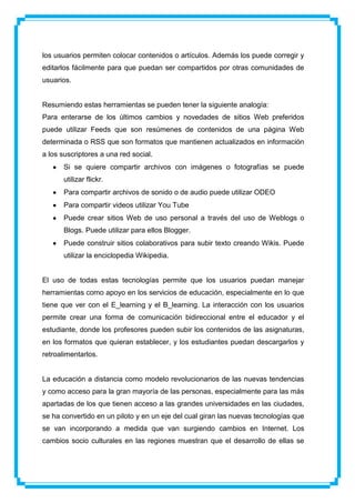 los usuarios permiten colocar contenidos o artículos. Además los puede corregir y
editarlos fácilmente para que puedan ser compartidos por otras comunidades de
usuarios.


Resumiendo estas herramientas se pueden tener la siguiente analogía:
Para enterarse de los últimos cambios y novedades de sitios Web preferidos
puede utilizar Feeds que son resúmenes de contenidos de una página Web
determinada o RSS que son formatos que mantienen actualizados en información
a los suscriptores a una red social.
       Si se quiere compartir archivos con imágenes o fotografías se puede
       utilizar flickr.
       Para compartir archivos de sonido o de audio puede utilizar ODEO
       Para compartir videos utilizar You Tube
       Puede crear sitios Web de uso personal a través del uso de Weblogs o
       Blogs. Puede utilizar para ellos Blogger.
       Puede construir sitios colaborativos para subir texto creando Wikis. Puede
       utilizar la enciclopedia Wikipedia.


El uso de todas estas tecnologías permite que los usuarios puedan manejar
herramientas como apoyo en los servicios de educación, especialmente en lo que
tiene que ver con el E_learning y el B_learning. La interacción con los usuarios
permite crear una forma de comunicación bidireccional entre el educador y el
estudiante, donde los profesores pueden subir los contenidos de las asignaturas,
en los formatos que quieran establecer, y los estudiantes puedan descargarlos y
retroalimentarlos.


La educación a distancia como modelo revolucionarios de las nuevas tendencias
y como acceso para la gran mayoría de las personas, especialmente para las más
apartadas de los que tienen acceso a las grandes universidades en las ciudades,
se ha convertido en un piloto y en un eje del cual giran las nuevas tecnologías que
se van incorporando a medida que van surgiendo cambios en Internet. Los
cambios socio culturales en las regiones muestran que el desarrollo de ellas se
 