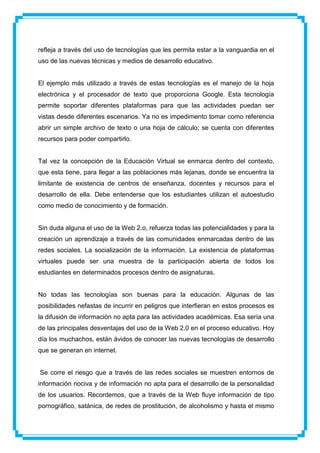 refleja a través del uso de tecnologías que les permita estar a la vanguardia en el
uso de las nuevas técnicas y medios de desarrollo educativo.


El ejemplo más utilizado a través de estas tecnologías es el manejo de la hoja
electrónica y el procesador de texto que proporciona Google. Esta tecnología
permite soportar diferentes plataformas para que las actividades puedan ser
vistas desde diferentes escenarios. Ya no es impedimento tomar como referencia
abrir un simple archivo de texto o una hoja de cálculo; se cuenta con diferentes
recursos para poder compartirlo.


Tal vez la concepción de la Educación Virtual se enmarca dentro del contexto,
que esta tiene, para llegar a las poblaciones más lejanas, donde se encuentra la
limitante de existencia de centros de enseñanza, docentes y recursos para el
desarrollo de ella. Debe entenderse que los estudiantes utilizan el autoestudio
como medio de conocimiento y de formación.


Sin duda alguna el uso de la Web 2.o, refuerza todas las potencialidades y para la
creación un aprendizaje a través de las comunidades enmarcadas dentro de las
redes sociales. La socialización de la información. La existencia de plataformas
virtuales puede ser una muestra de la participación abierta de todos los
estudiantes en determinados procesos dentro de asignaturas.


No todas las tecnologías son buenas para la educación. Algunas de las
posibilidades nefastas de incurrir en peligros que interfieran en estos procesos es
la difusión de información no apta para las actividades académicas. Esa sería una
de las principales desventajas del uso de la Web 2.0 en el proceso educativo. Hoy
día los muchachos, están ávidos de conocer las nuevas tecnologías de desarrollo
que se generan en internet.


Se corre el riesgo que a través de las redes sociales se muestren entornos de
información nociva y de información no apta para el desarrollo de la personalidad
de los usuarios. Recordemos, que a través de la Web fluye información de tipo
pornográfico, satánica, de redes de prostitución, de alcoholismo y hasta el mismo
 