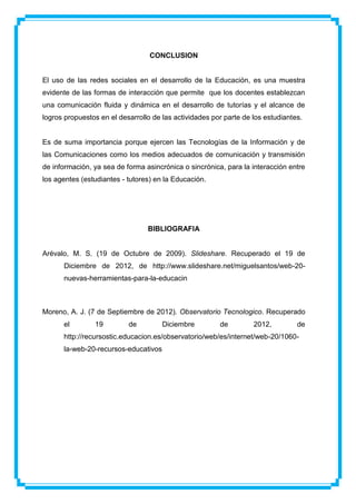 CONCLUSION


El uso de las redes sociales en el desarrollo de la Educación, es una muestra
evidente de las formas de interacción que permite que los docentes establezcan
una comunicación fluida y dinámica en el desarrollo de tutorías y el alcance de
logros propuestos en el desarrollo de las actividades por parte de los estudiantes.


Es de suma importancia porque ejercen las Tecnologías de la Información y de
las Comunicaciones como los medios adecuados de comunicación y transmisión
de información, ya sea de forma asincrónica o sincrónica, para la interacción entre
los agentes (estudiantes - tutores) en la Educación.




                                 BIBLIOGRAFIA


Arévalo, M. S. (19 de Octubre de 2009). Slideshare. Recuperado el 19 de
      Diciembre de 2012, de http://www.slideshare.net/miguelsantos/web-20-
      nuevas-herramientas-para-la-educacin



Moreno, A. J. (7 de Septiembre de 2012). Observatorio Tecnologico. Recuperado
      el        19         de         Diciembre         de         2012,         de
      http://recursostic.educacion.es/observatorio/web/es/internet/web-20/1060-
      la-web-20-recursos-educativos
 