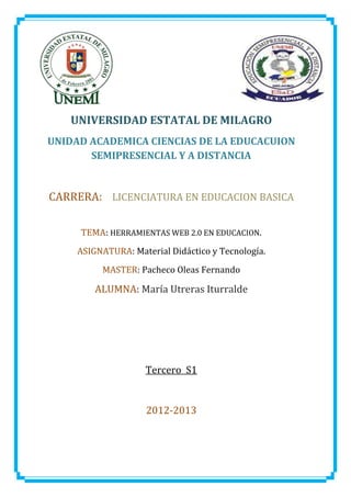 UNIVERSIDAD ESTATAL DE MILAGRO
UNIDAD ACADEMICA CIENCIAS DE LA EDUCACUION
       SEMIPRESENCIAL Y A DISTANCIA


CARRERA: LICENCIATURA EN EDUCACION BASICA

     TEMA: HERRAMIENTAS WEB 2.0 EN EDUCACION.
     ASIGNATURA: Material Didáctico y Tecnología.
          MASTER: Pacheco Oleas Fernando

         ALUMNA: María Utreras Iturralde




                    Tercero S1


                     2012-2013
 