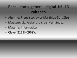 Bachillerato general digital Nº 16
caltenco
•
•
•
•

Alumno: Francisco Javier Martínez González
Maestro: Lic. Alejandro cruz Hernández
Materia: informática
Clave: 21EBH0969W

 