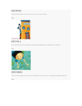 EQUIDAD
Disposición del ánimo que mueve a dar a cada uno lo que merece.
Más
ESCUELA
En la escuela hay todo lo necesario para facilitar tu aprendizaje y el trabajo de los maestros.
Más
ESFUERZO
Tal vez no te has dado cuenta, pero tus actividades de cada día son un catálogo de distintos esfuerzos.
Más
 