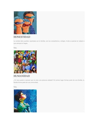 HONESTIDAD
La verdad abre puertas: exprésala con tu familia, con tus compañeros y amigos. Invita a quienes te rodean a
que siempre lo hagan.
Más
HUMANIDAD
¿Te has puesto a pensar que no eres una persona aislada? En primer lugar formas parte de una familia; tu
familia forma parte de una comunidad.
Más
 