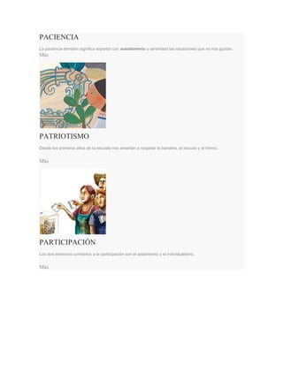 PACIENCIA
La paciencia también significa soportar con autodominio y serenidad las situaciones que no nos gustan.
Más
PATRIOTISMO
Desde los primeros años de la escuela nos enseñan a respetar la bandera, el escudo y el himno.
Más
PARTICIPACIÓN
Los dos extremos contrarios a la participación son el aislamiento y el individualismo.
Más
 