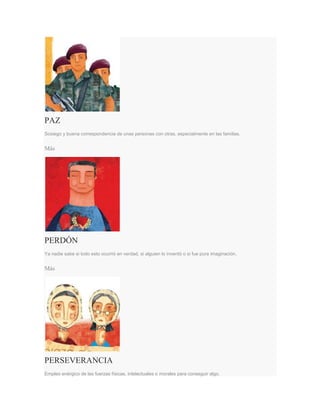 PAZ
Sosiego y buena correspondencia de unas personas con otras, especialmente en las familias.
Más
PERDÓN
Ya nadie sabe si todo esto ocurrió en verdad, si alguien lo inventó o si fue pura imaginación.
Más
PERSEVERANCIA
Empleo enérgico de las fuerzas físicas, intelectuales o morales para conseguir algo.
 