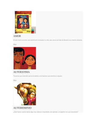 AMOR
El solo hecho de tener ese sentimiento enriquece tu vida, pero ahora se trata de llevarlo a su máximo alcance.
Más
AUTOESTIMA
Tenemos que entender qué es la estima: es el aprecio que tenemos a alguien.
Más
AUTODOMINIO
¿Qué haces cuando tienes algo muy valioso e importante, por ejemplo, un pajarito vivo que rescataste?
 