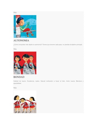 Más
AUTONOMIA
¿Cómo conquistar más rápido tu autonomía? Tienes que recorrer cada paso, no pierdas el objetivo principal.
Más
BONDAD
Calidad de bueno. Excelencia, realce. Natural inclinación a hacer el bien. Ación buena. Blandura y
apacibilidad.
Más
 