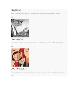 CIVILIDAD
Revisa tu actividad diaria y detecta los “focos rojos” que ponen en riesgo la convivencia armónica.
Más
COMPASIÓN
En el mundo actual cada quien está preocupado por sus problemas y se vuelve indiferente a los demás.
Más
COMUNICACIÓN
Trato, correspondencia entre dos o más personas, conversar, tratar con alguien de palabra o por escrito.
Más
 