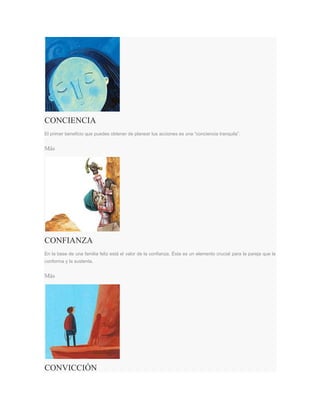 CONCIENCIA
El primer beneficio que puedes obtener de planear tus acciones es una “conciencia tranquila”.
Más
CONFIANZA
En la base de una familia feliz está el valor de la confianza. Ésta es un elemento crucial para la pareja que la
conforma y la sustenta.
Más
CONVICCIÓN
 