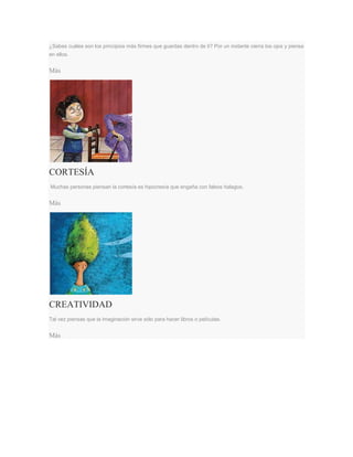 ¿Sabes cuáles son los principios más firmes que guardas dentro de ti? Por un instante cierra los ojos y piensa
en ellos.
Más
CORTESÍA
Muchas personas piensan la cortesía es hipocresía que engaña con falsos halagos.
Más
CREATIVIDAD
Tal vez piensas que la imaginación sirve sólo para hacer libros o películas.
Más
 