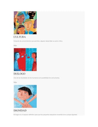 CULTURA
Conjunto de conocimientos que permite a alguien desarrollar su juicio crítico.
Más
DIÁLOGO
Una de las facultades de los humanos es la posibilidad de comunicarse.
Más
DIGNIDAD
El hogar es un espacio definitivo para que los pequeños adquieran el sentido de su propia dignidad.
 