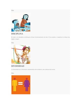 Más
DISCIPLINA
El orden y la disciplina contribuyen al buen funcionamiento de todo. Si tus padres o maestros te indican las
reglas a seguir.
Más
DIVERSIDAD
La diversidad es un fenómeno característico de la historia y las culturas del mundo.
Más
 