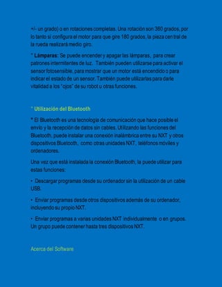 +/- un grado) o en rotaciones completas. Una rotación son 360 grados, por 
lo tanto si configura el motor para que gire 180 grados, la pieza cen tral de 
la rueda realizará medio giro. 
° Lámparas: Se puede encender y apagar las lámparas, para crear 
patrones intermitentes de luz. También pueden utilizarse para activar el 
sensor fotosensible, para mostrar que un motor está encendido o para 
indicar el estado de un sensor. También puede utilizarlas para darle 
vitalidad a los “ojos” de su robot u otras funciones. 
° Utilización del Bluetooth 
° El Bluetooth es una tecnología de comunicación que hace posible el 
envío y la recepción de datos sin cables. Utilizando las funciones del 
Bluetooth, puede instalar una conexión inalámbrica entre su NXT y otros 
dispositivos Bluetooth, como otras unidades NXT, teléfonos móviles y 
ordenadores. 
Una vez que está instalada la conexión Bluetooth, la puede utilizar para 
estas funciones: 
• Descargar programas desde su ordenador sin la utilización de un cable 
USB. 
• Enviar programas desde otros dispositivos además de su ordenador, 
incluyendo su propio NXT. 
• Enviar programas a varias unidades NXT individualmente o en grupos. 
Un grupo puede contener hasta tres dispositivos NXT. 
Acerca del Software 
 