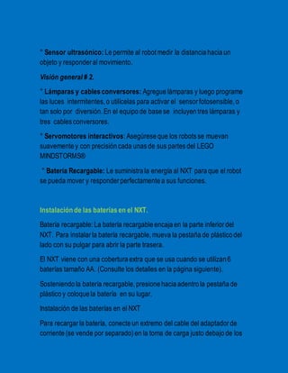 ° Sensor ultrasónico: Le permite al robot medir la distancia hacia un 
objeto y responder al movimiento. 
Visión general # 2. 
° Lámparas y cables conversores: Agregue lámparas y luego programe 
las luces intermitentes, o utilícelas para activar el sensor fotosensible, o 
tan solo por diversión. En el equipo de base se incluyen tres lámparas y 
tres cables conversores. 
° Servomotores interactivos: Asegúrese que los robots se muevan 
suavemente y con precisión cada unas de sus partes del LEGO 
MINDSTORMS® 
° Batería Recargable: Le suministra la energía al NXT para que el robot 
se pueda mover y responder perfectamente a sus funciones. 
Instalación de las baterías en el NXT. 
Batería recargable: La batería recargable encaja en la parte inferior del 
NXT. Para instalar la batería recargable, mueva la pestaña de plástico del 
lado con su pulgar para abrir la parte trasera. 
El NXT viene con una cobertura extra que se usa cuando se utilizan 6 
baterías tamaño AA. (Consulte los detalles en la página siguiente). 
Sosteniendo la batería recargable, presione hacia adentro la pestaña de 
plástico y coloque la batería en su lugar. 
Instalación de las baterías en el NXT 
Para recargar la batería, conecte un extremo del cable del adaptador de 
corriente (se vende por separado) en la toma de carga justo debajo de los 
 