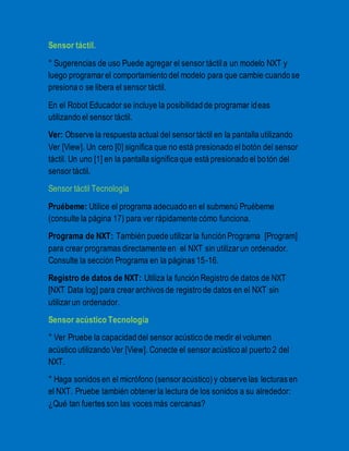 Sensor táctil. 
° Sugerencias de uso Puede agregar el sensor táctil a un modelo NXT y 
luego programar el comportamiento del modelo para que cambie cuando se 
presiona o se libera el sensor táctil. 
En el Robot Educador se incluye la posibilidad de programar ideas 
utilizando el sensor táctil. 
Ver: Observe la respuesta actual del sensor táctil en la pantalla utilizando 
Ver [View]. Un cero [0] significa que no está presionado el botón del sensor 
táctil. Un uno [1] en la pantalla significa que está presionado el bo tón del 
sensor táctil. 
Sensor táctil Tecnología 
Pruébeme: Utilice el programa adecuado en el submenú Pruébeme 
(consulte la página 17) para ver rápidamente cómo funciona. 
Programa de NXT: También puede utilizar la función Programa [Program] 
para crear programas directamente en el NXT sin utilizar un ordenador. 
Consulte la sección Programa en la páginas 15-16. 
Registro de datos de NXT: Utiliza la función Registro de datos de NXT 
[NXT Data log] para crear archivos de registro de datos en el NXT sin 
utilizar un ordenador. 
Sensor acústico Tecnología 
° Ver Pruebe la capacidad del sensor acústico de medir el volumen 
acústico utilizando Ver [View]. Conecte el sensor acústico al puerto 2 del 
NXT. 
° Haga sonidos en el micrófono (sensor acústico) y observe las lecturas en 
el NXT. Pruebe también obtener la lectura de los sonidos a su alrededor: 
¿Qué tan fuertes son las voces más cercanas? 
 