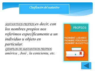 Clasificacióndelsustantivo
SUSTANTIVOS PROPIOS: es decir, con
los nombres propios nos
referimos específicamente a un
individuo u objeto en
particular.
EJEMPLOS DE SUSTANTIVOS PROPIOS:
américa , José , la cenicienta, etc.
 