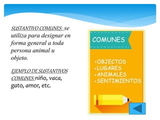 SUSTANTIVO COMUNES: se
utiliza para designar en
forma general a toda
persona animal u
objeto.
EJEMPLO DE SUSTANTIVOS
COMUNES: niño, vaca,
gato, amor, etc.
 