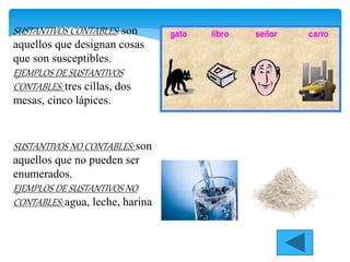 SUSTANTIVOS CONTABLES: son
aquellos que designan cosas
que son susceptibles.
EJEMPLOS DE SUSTANTIVOS
CONTABLES: tres cillas, dos
mesas, cinco lápices.
SUSTANTIVOS NO CONTABLES: son
aquellos que no pueden ser
enumerados.
EJEMPLOS DE SUSTANTIVOS NO
CONTABLES: agua, leche, harina
 