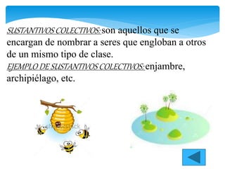 SUSTANTIVOS COLECTIVOS: son aquellos que se
encargan de nombrar a seres que engloban a otros
de un mismo tipo de clase.
EJEMPLO DE SUSTANTIVOS COLECTIVOS: enjambre,
archipiélago, etc.
 