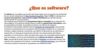¿Que es software?
El software es una palabra que proviene del idioma inglés, pero que gracias a la masificación
de uso, ha sido aceptada por la Real Academia Española. Según la RAE, el software es un
conjunto de programas, instrucciones y reglas informáticas que permiten ejecutar
distintas tareas en una computadora.
Se considera que el software es el equipamiento lógico e intangible de un ordenador. En
otras palabras, el concepto de software abarca a todas las aplicaciones informáticas, como
los procesadores de textos, las planillas de cálculo y los editores de imágenes.
El software es desarrollado mediante distintos lenguajes de programación, que permiten
controlar el comportamiento de una máquina. Estos lenguajes consisten en un conjunto de
símbolos y reglas sintácticas y semánticas, que definen el significado de sus elementos y
expresiones. Un lenguaje de programación permite a los programadores del software
especificar, en forma precisa, sobre qué datos debe operar una computadora.Dentro de los
tipos de software, uno de los más importantes es el software de sistema o software de
base, que permite al usuario tener el control sobre el hardware (componentes físicos) y dar
soporte a otros programas informáticos. Los llamados sistemas operativos, que comienzan
a funcionar cuando se enciende la computadora, son software de base.
 
