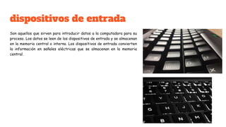 dispositivos de entrada
Son aquellos que sirven para introducir datos a la computadora para su
proceso. Los datos se leen de los dispositivos de entrada y se almacenan
en la memoria central o interna. Los dispositivos de entrada convierten
la información en señales eléctricas que se almacenan en la memoria
central.
 