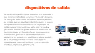 dispositivos de salida
La son aquellos periféricos que se adosan a un ordenador y
que tienen como finalidad comunicar información al usuario.
Se distinguen de los discos dispositivos de salida positivos
de entrada, que son aquellos mediante los cuales el usuario
incorpora información al ordenador. Los dispositivos de
salida muestran información que ya ha sido ingresada y
procesada, información que es devuelta al mundo real. En
los comienzos de la informática fueron extremadamente
rudimentarios, pero con el paso del tiempo fueron
evolucionando hasta ofrecer un altísimo grado de precisión.
En la actualidad podemos encontrar varios tipos de
dispositivos de estas características, como por ejemplo
monitores, impresoras, parlantes, etc.
 