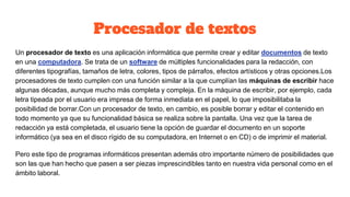 Procesador de textos
Un procesador de texto es una aplicación informática que permite crear y editar documentos de texto
en una computadora. Se trata de un software de múltiples funcionalidades para la redacción, con
diferentes tipografías, tamaños de letra, colores, tipos de párrafos, efectos artísticos y otras opciones.Los
procesadores de texto cumplen con una función similar a la que cumplían las máquinas de escribir hace
algunas décadas, aunque mucho más completa y compleja. En la máquina de escribir, por ejemplo, cada
letra tipeada por el usuario era impresa de forma inmediata en el papel, lo que imposibilitaba la
posibilidad de borrar.Con un procesador de texto, en cambio, es posible borrar y editar el contenido en
todo momento ya que su funcionalidad básica se realiza sobre la pantalla. Una vez que la tarea de
redacción ya está completada, el usuario tiene la opción de guardar el documento en un soporte
informático (ya sea en el disco rígido de su computadora, en Internet o en CD) o de imprimir el material.
Pero este tipo de programas informáticos presentan además otro importante número de posibilidades que
son las que han hecho que pasen a ser piezas imprescindibles tanto en nuestra vida personal como en el
ámbito laboral.
 