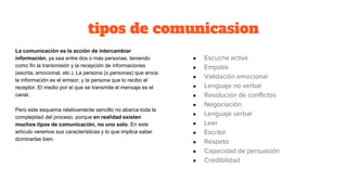 tipos de comunicasion
La comunicación es la acción de intercambiar
información, ya sea entre dos o más personas, teniendo
como fin la transmisión y la recepción de informaciones
(escrita, emocional, etc.). La persona (o personas) que envía
la información es el emisor, y la persona que lo recibo el
receptor. El medio por el que se transmite el mensaje es el
canal.
Pero este esquema relativamente sencillo no abarca toda la
complejidad del proceso, porque en realidad existen
muchos tipos de comunicación, no uno solo. En este
artículo veremos sus características y lo que implica saber
dominarlas bien.
● Escucha activa
● Empatía
● Validación emocional
● Lenguaje no verbal
● Resolución de conflictos
● Negociación
● Lenguaje verbal
● Leer
● Escribir
● Respeto
● Capacidad de persuasión
● Credibilidad
 