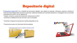 Repositorio digital
El Repositorio Digital UPCT es un depósito de documentos digitales, cuyo objetivo es organizar, almacenar, preservar y difundir en
modo de acceso abierto (Open Access) la producción intelectual resultante de la actividad académica e investigadora de la comunidad
universitaria de la UPCT con los objetivos de:
* Integrar, conservar y preservar la producción intelectual de la UPCT
* Aumentar la visibilidad de la obra, del autor y de la universidad
* Aumentar el impacto de la producción científica disponible en red
* Proporcionar acceso a la información de forma gratuita
 