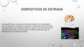 DISPOSITIVOS DE ENTRADA
Son aquellos que sirven para introducir datos a la computadora
para su proceso. Los datos se leen de los dispositivos de entrada y
se almacenan en la memoria central o interna. Los dispositivos de
entrada convierten la información en señales eléctricas que se
almacenan en la memoria central.
 
