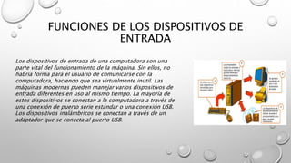 FUNCIONES DE LOS DISPOSITIVOS DE
ENTRADA
Los dispositivos de entrada de una computadora son una
parte vital del funcionamiento de la máquina. Sin ellos, no
habría forma para el usuario de comunicarse con la
computadora, haciendo que sea virtualmente inútil. Las
máquinas modernas pueden manejar varios dispositivos de
entrada diferentes en uso al mismo tiempo. La mayoría de
estos dispositivos se conectan a la computadora a través de
una conexión de puerto serie estándar o una conexión USB.
Los dispositivos inalámbricos se conectan a través de un
adaptador que se conecta al puerto USB.
 