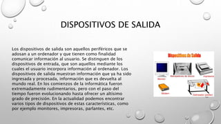 DISPOSITIVOS DE SALIDA
Los dispositivos de salida son aquellos periféricos que se
adosan a un ordenador y que tienen como finalidad
comunicar información al usuario. Se distinguen de los
dispositivos de entrada, que son aquellos mediante los
cuales el usuario incorpora información al ordenador. Los
dispositivos de salida muestran información que ya ha sido
ingresada y procesada, información que es devuelta al
mundo real. En los comienzos de la informática fueron
extremadamente rudimentarios, pero con el paso del
tiempo fueron evolucionando hasta ofrecer un altísimo
grado de precisión. En la actualidad podemos encontrar
varios tipos de dispositivos de estas características, como
por ejemplo monitores, impresoras, parlantes, etc.
 