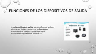 FUNCIONES DE LOS DISPOSITIVOS DE SALIDA
Los dispositivos de salida son aquellos que reciben
información de la computadora, su función es
eminentemente receptora y por ende están
imposibilitados para enviar información.
 
