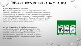 DISPOSITIVOS DE ENTRADA Y SALIDA
1.- Los Dispositivos de Entrada:
Estos dispositivos permiten al usuario del computador introducir datos,
comandos y programas en el CPU. El dispositivo de entrada más común es un
teclado similar al de las máquinas de escribir. La información introducida con
el mismo, es transformada por el ordenador en modelos reconocibles. Los datos
se leen de los dispositivos de entrada y se almacenan en la memoria central o
interna. Los Dispositivos de Entrada, convierten la información en señales
eléctricas que se almacenan en la memoria central.
2.- Los Dispositivos de Salida:Estos dispositivos
permiten al usuario ver los resultados de los cálculos o de las
manipulaciones de datos de la computadora. El dispositivo de
salida más común es la unidad de visualización (VDU,
acrónimo de Video Display Unit), que consiste en un monitor
que presenta los caracteres y gráficos en una pantalla similar a
la del televisor.
 