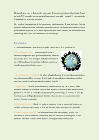 El segundo gran paso se daría con las tecnologías de comunicación desarrolladas hacia finales
del siglo XIX las cuales incrementarían el intercambio comercial y cultural. El crecimiento de
la globalización sería cada vez mayor.
Hoy en día el Internet es una de las herramientas más importantes de este fenómeno. Ante su
magnitud, cada vez son más los estudios que se hacen sobre este fenómeno y sus efectos tanto
positivos como negativos. No se puede negar que hoy en día las naciones son más dependientes
entre unas y otras y esto trae tanto beneficios como riesgos.
Características
A continuación vamos a indicar las principales características de la globalización:
Libertad empresarial: La famosa liberalización o
libertad del empresario para ejercer su industria o comercio
en su propio país o en el extranjero pudiendo intercambiar
sin problema alguno, los capitales, los bienes, servicios y
tecnologías entre los distintos países.
La globalización económica: Se refiere a la globalización de las actividades económicas,
de modo que se establece un control de actividades de mercado internacional que coordina
tanto la economía de cada país como la economía mundial.
Conectividad: Todas las poblaciones están conectadas entre sí y con el mundo. Al no
existir las fronteras, se establecen vínculos entre distintas sociedades y entre distintos países,
permitiendo por tanto el compartir sus conocimientos, su tecnología, la cultura y el resto de
información, de modo puedan aparecer distintas soluciones para necesidades nacionales
dentro o fuera del propio país.
Mundo sin fronteras: Queda por tanto, un mundo en el que se rompen las fronteras, se
derriban las barreras nacionales y se tiran por tierra los aranceles respecto del comercio.
Un nuevo orden mundial: Con la integración de todas las naciones y gracias a las
creaciones de lazos económicos, comerciales, políticos, culturales y tecnológicos, se hace
necesario establecer un nuevo orden mundial, con mayor control internacional.
 
