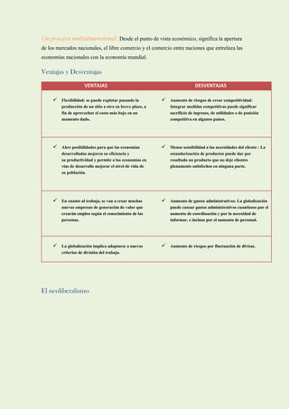 Un proceso multidimensional: Desde el punto de vista económico, significa la apertura
de los mercados nacionales, el libre comercio y el comercio entre naciones que entrelaza las
economías nacionales con la economía mundial.
Ventajas y Desventajas
VENTAJAS DESVENTAJAS
 Flexibilidad: se puede explotar pasando la
producción de un sitio a otro en breve plazo, a
fin de aprovechar el costo más bajo en un
momento dado.
 Aumento de riesgos de crear competitividad:
Integrar medidas competitivas puede significar
sacrificio de ingresos, de utilidades o de posición
competitiva en algunos países.
 Abre posibilidades para que las economías
desarrolladas mejoren su eficiencia y
su productividad y permite a las economías en
vías de desarrollo mejorar el nivel de vida de
su población.
 Menos sensibilidad a las necesidades del cliente : La
estandarización de productos puede dar por
resultado un producto que no deje clientes
plenamente satisfechos en ninguna parte.
 En cuanto al trabajo, se van a crear muchas
nuevas empresas de generación de valor que
crearán empleo según el conocimiento de las
personas.
 Aumento de gastos administrativos: La globalización
puede causar gastos administrativos cuantiosos por el
aumento de coordinación y por la necesidad de
informar, e incluso por el aumento de personal.
 La globalización implica adaptarse a nuevos
criterios de división del trabajo.
 Aumento de riesgos por fluctuación de divisas.
El neoliberalismo
 